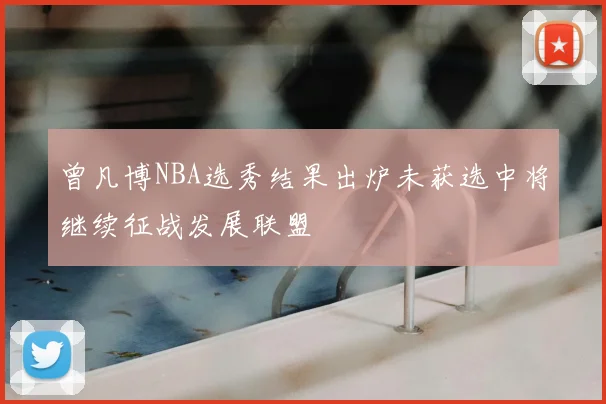 曾凡博NBA选秀结果出炉未获选中将继续征战发展联盟